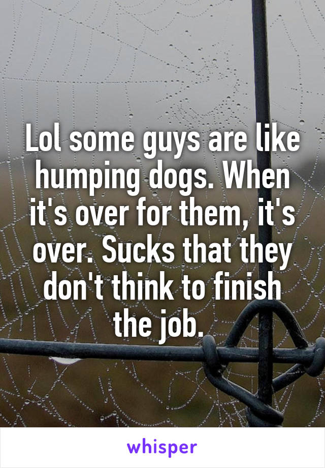 Lol some guys are like humping dogs. When it's over for them, it's over. Sucks that they don't think to finish the job. 