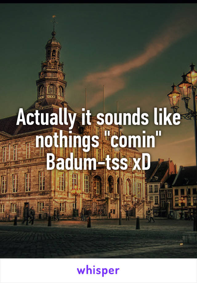 Actually it sounds like nothings "comin"
Badum-tss xD