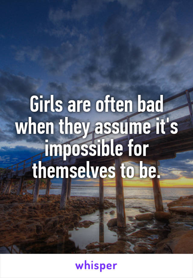 Girls are often bad when they assume it's impossible for themselves to be.