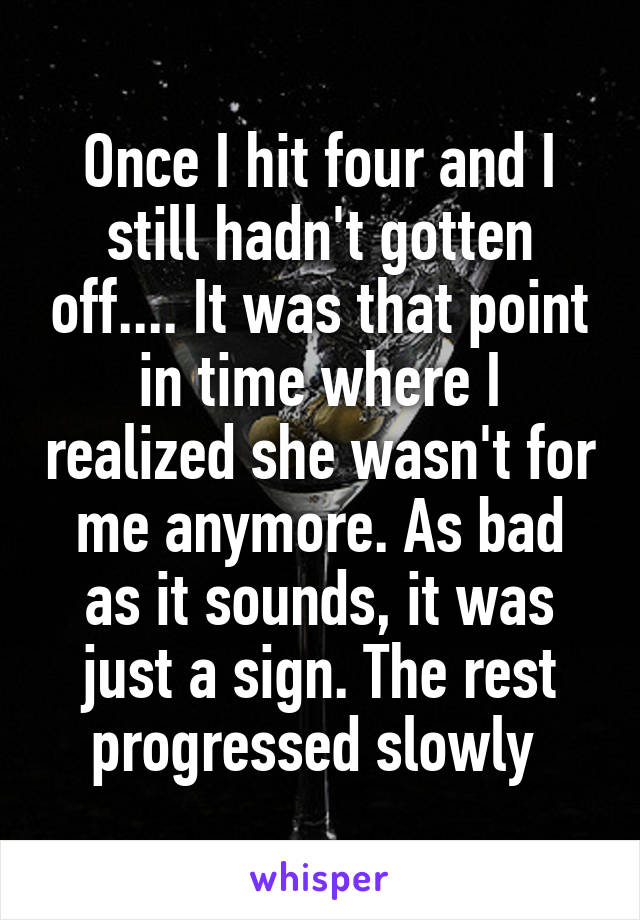 Once I hit four and I still hadn't gotten off.... It was that point in time where I realized she wasn't for me anymore. As bad as it sounds, it was just a sign. The rest progressed slowly 