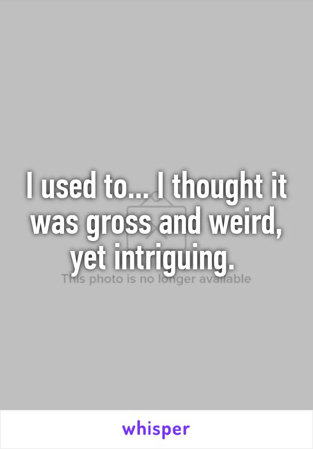 I used to... I thought it was gross and weird, yet intriguing. 