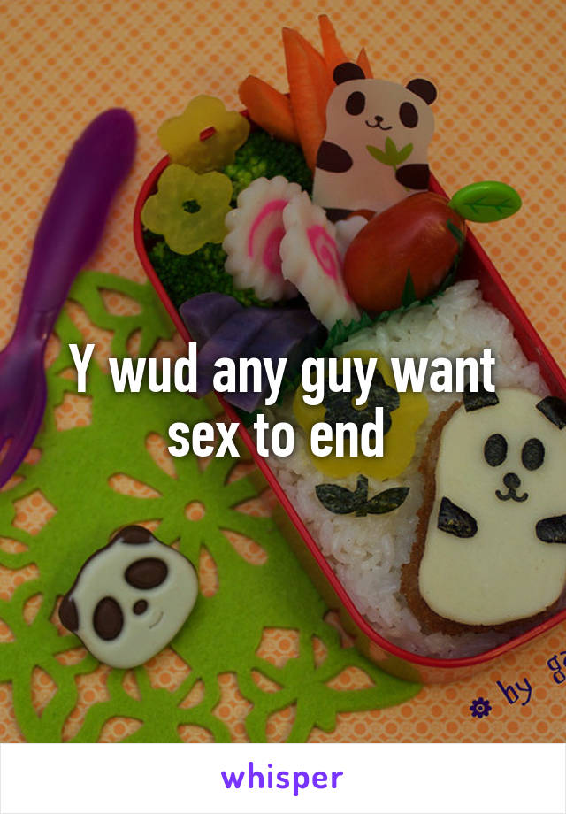 Y wud any guy want sex to end 