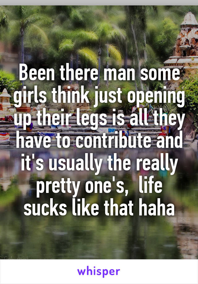 Been there man some girls think just opening up their legs is all they have to contribute and it's usually the really pretty one's,  life sucks like that haha