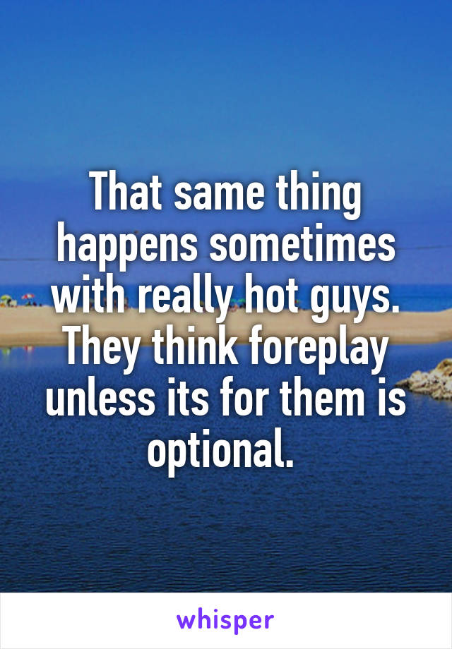 That same thing happens sometimes with really hot guys. They think foreplay unless its for them is optional. 