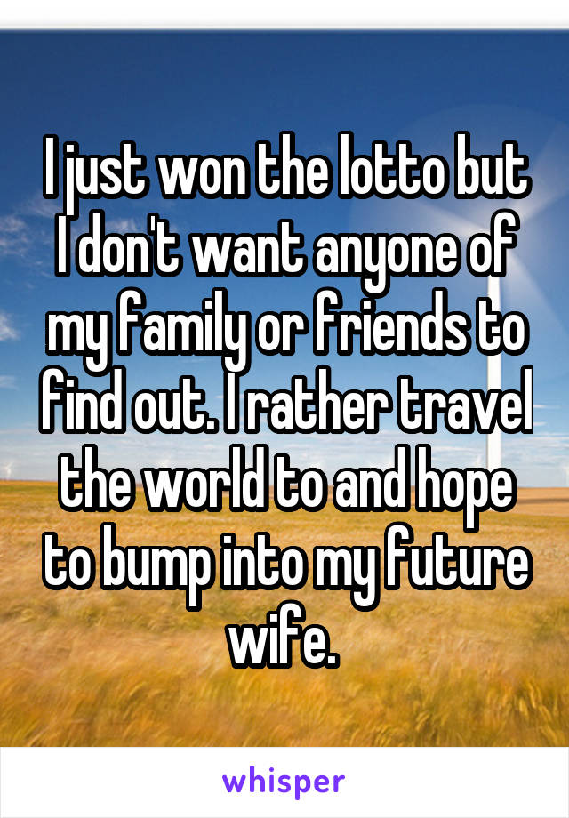 I just won the lotto but I don't want anyone of my family or friends to find out. I rather travel the world to and hope to bump into my future wife. 