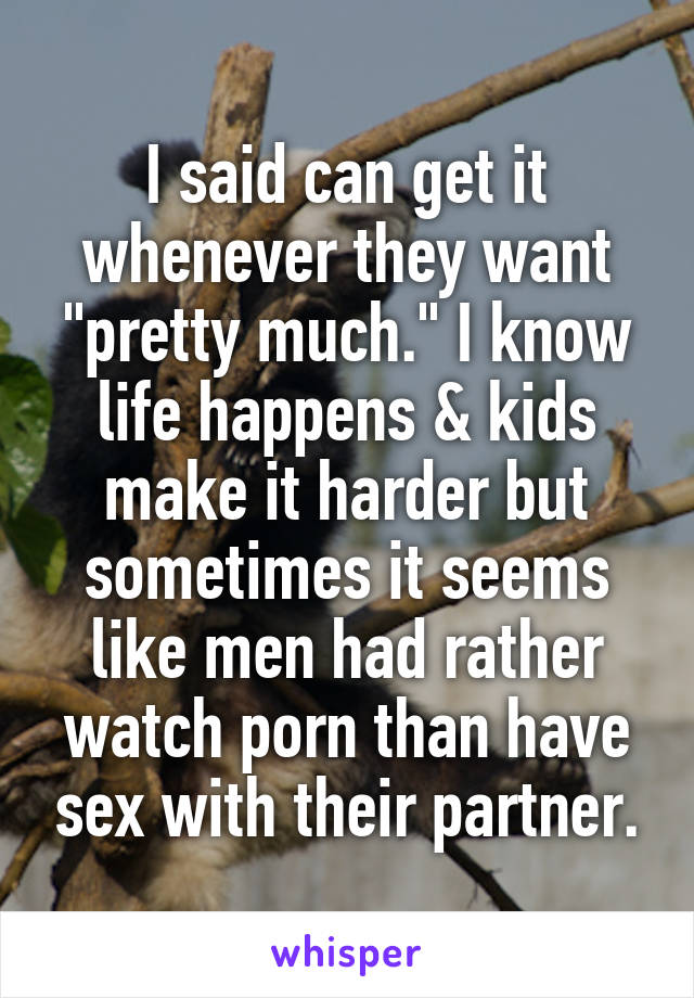 I said can get it whenever they want "pretty much." I know life happens & kids make it harder but sometimes it seems like men had rather watch porn than have sex with their partner.