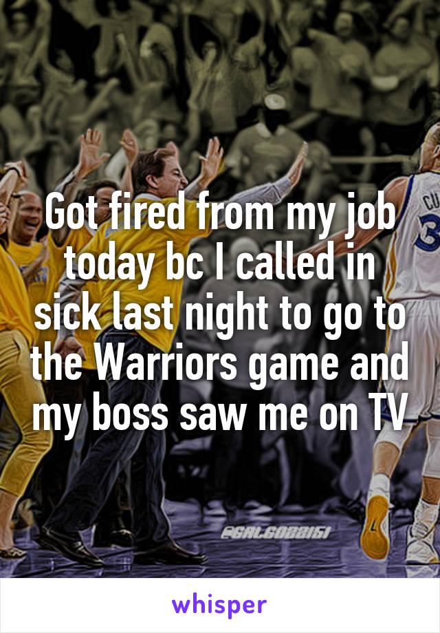 Got fired from my job today bc I called in sick last night to go to the Warriors game and my boss saw me on TV