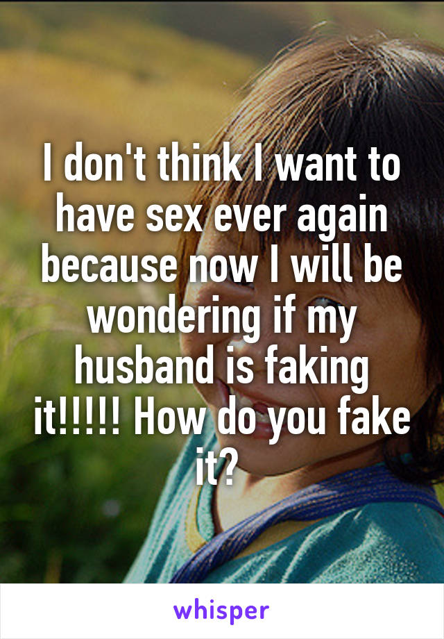 I don't think I want to have sex ever again because now I will be wondering if my husband is faking it!!!!! How do you fake it? 