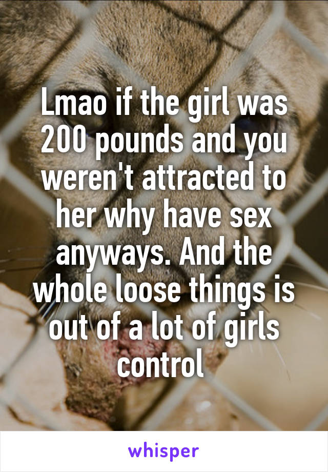 Lmao if the girl was 200 pounds and you weren't attracted to her why have sex anyways. And the whole loose things is out of a lot of girls control 