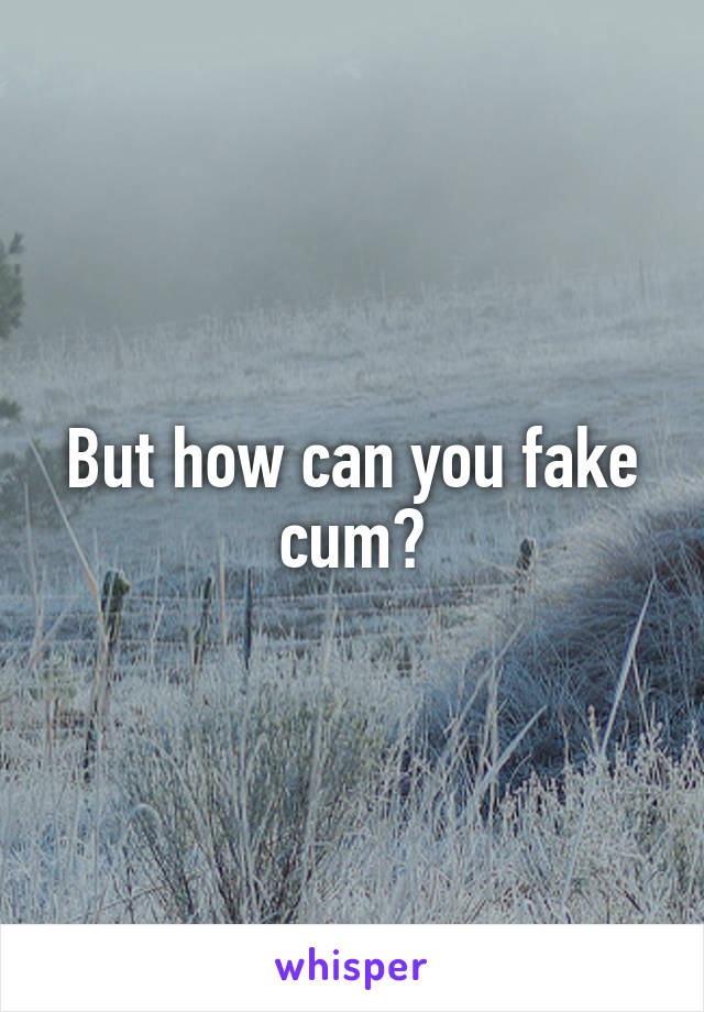 But how can you fake cum?