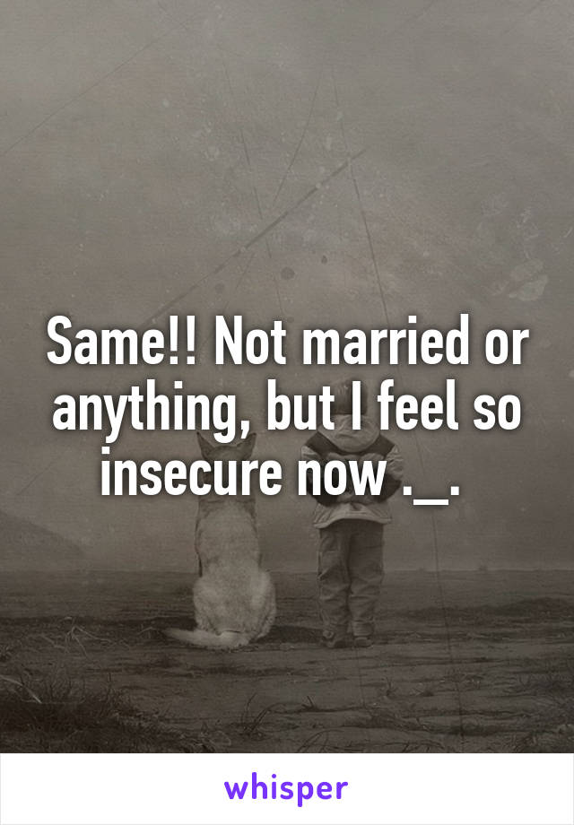 Same!! Not married or anything, but I feel so insecure now ._. 