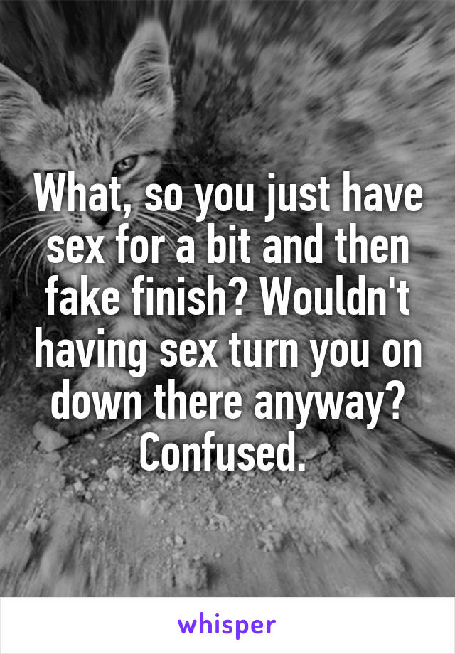 What, so you just have sex for a bit and then fake finish? Wouldn't having sex turn you on down there anyway? Confused. 