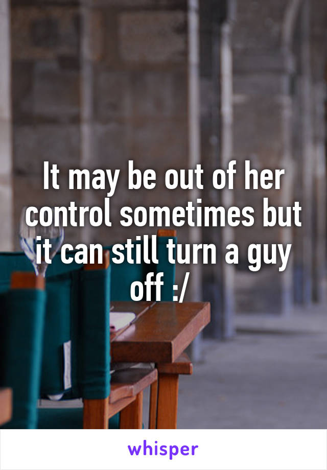 It may be out of her control sometimes but it can still turn a guy off :/ 