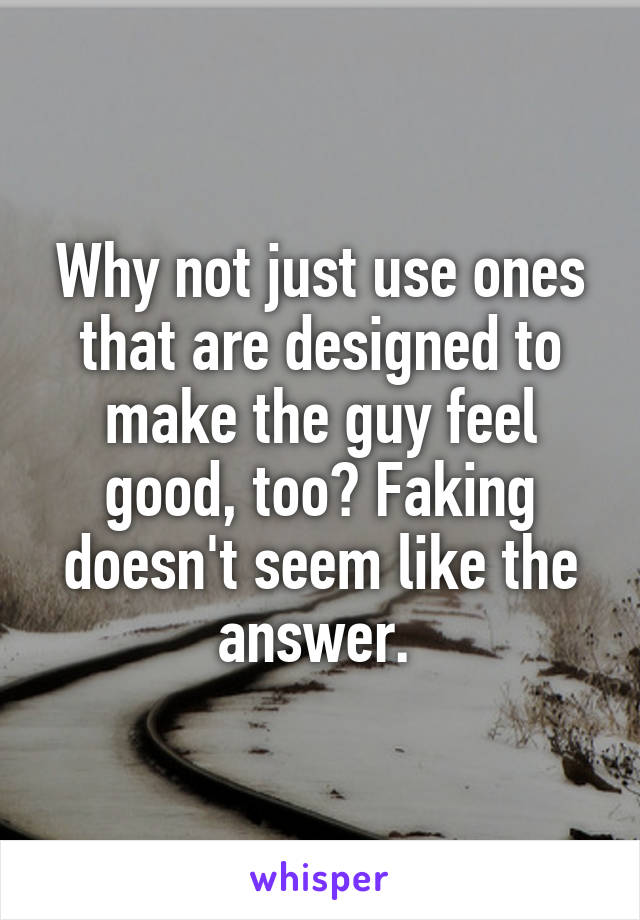 Why not just use ones that are designed to make the guy feel good, too? Faking doesn't seem like the answer. 