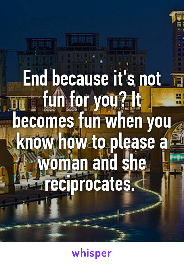 End because it's not fun for you? It becomes fun when you know how to please a woman and she reciprocates. 