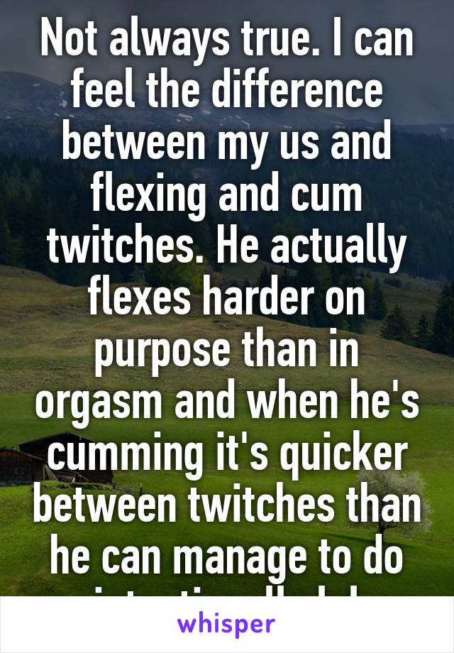 Not always true. I can feel the difference between my us and flexing and cum twitches. He actually flexes harder on purpose than in orgasm and when he's cumming it's quicker between twitches than he can manage to do intentionally lol