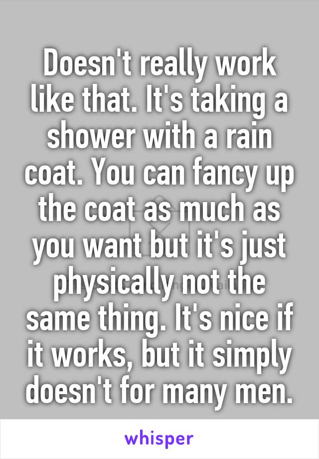 Doesn't really work like that. It's taking a shower with a rain coat. You can fancy up the coat as much as you want but it's just physically not the same thing. It's nice if it works, but it simply doesn't for many men.