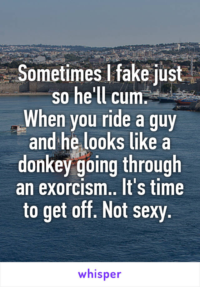 Sometimes I fake just so he'll cum.
When you ride a guy and he looks like a donkey going through an exorcism.. It's time to get off. Not sexy. 