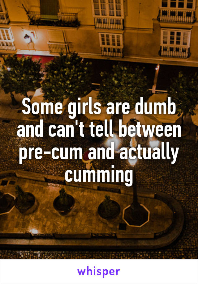 Some girls are dumb and can't tell between pre-cum and actually cumming