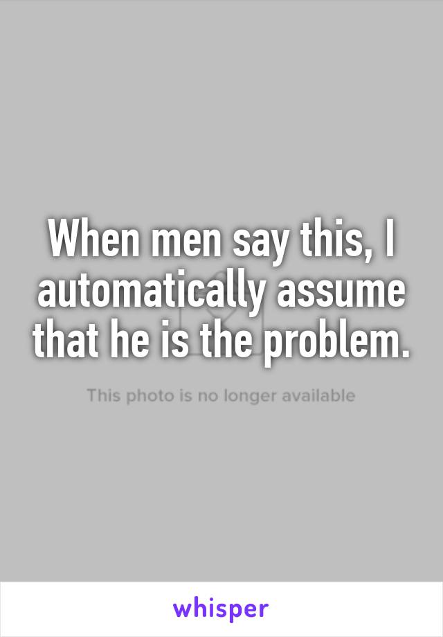 When men say this, I automatically assume that he is the problem. 