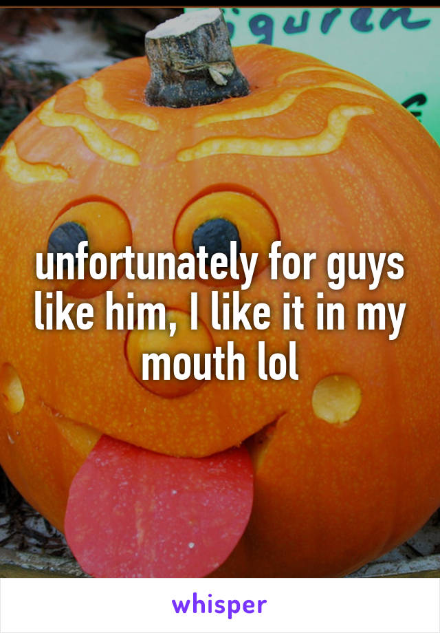 unfortunately for guys like him, I like it in my mouth lol