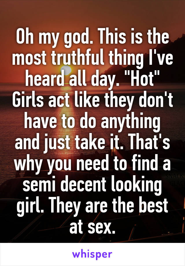 Oh my god. This is the most truthful thing I've heard all day. "Hot" Girls act like they don't have to do anything and just take it. That's why you need to find a semi decent looking girl. They are the best at sex.