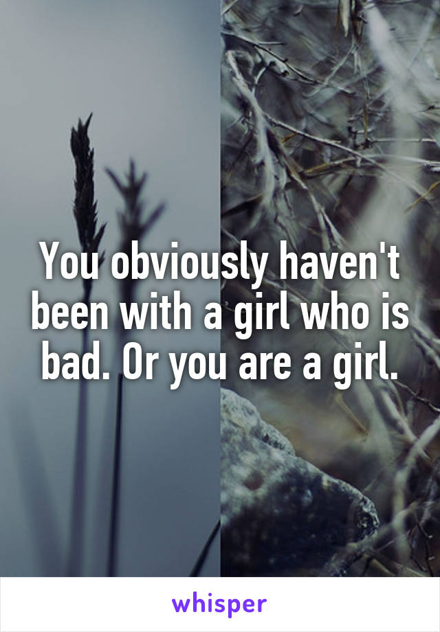 You obviously haven't been with a girl who is bad. Or you are a girl.