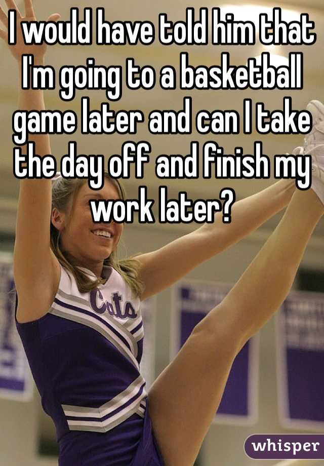 I would have told him that I'm going to a basketball game later and can I take the day off and finish my work later? 