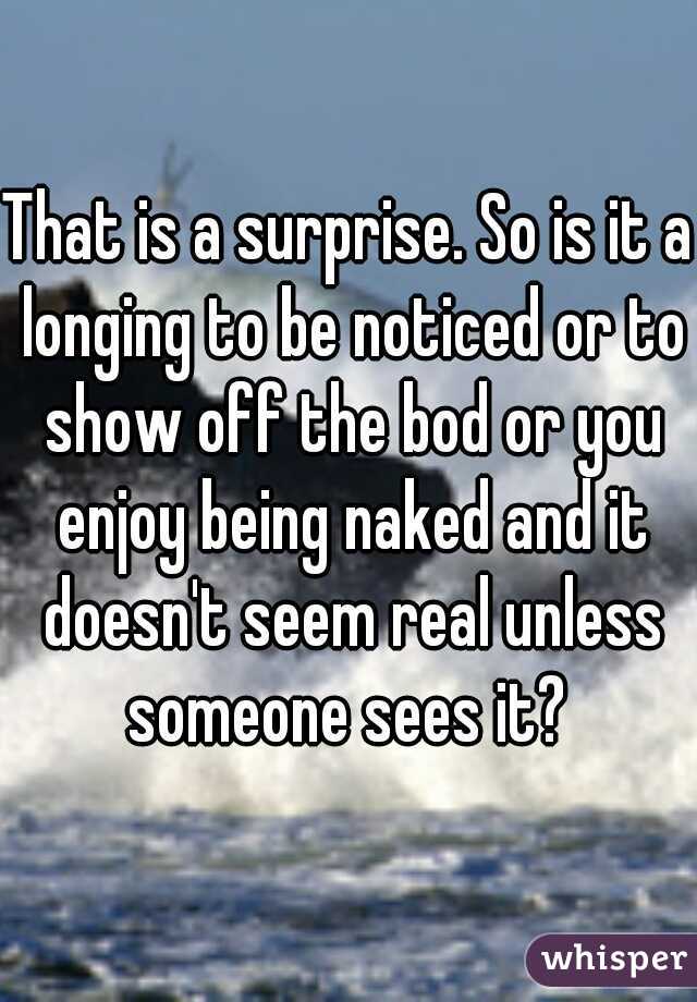 That is a surprise. So is it a longing to be noticed or to show off the bod or you enjoy being naked and it doesn't seem real unless someone sees it? 