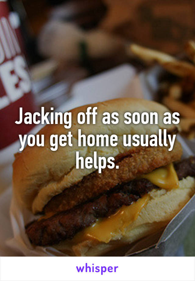 Jacking off as soon as you get home usually helps.