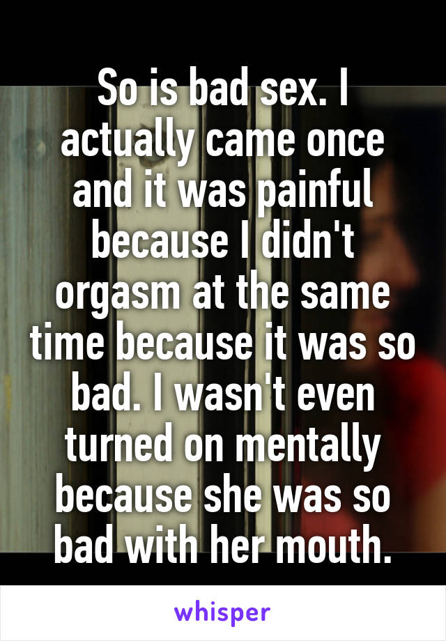 So is bad sex. I actually came once and it was painful because I didn't orgasm at the same time because it was so bad. I wasn't even turned on mentally because she was so bad with her mouth.