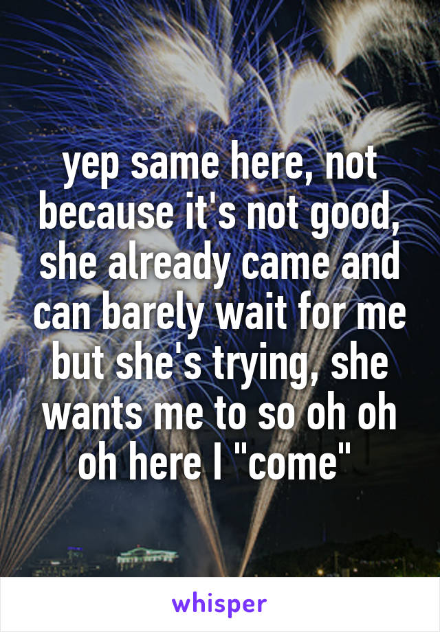 yep same here, not because it's not good, she already came and can barely wait for me but she's trying, she wants me to so oh oh oh here I "come" 