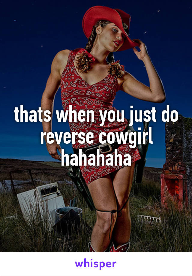 thats when you just do reverse cowgirl hahahaha