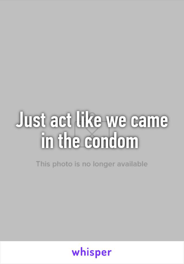 Just act like we came in the condom 