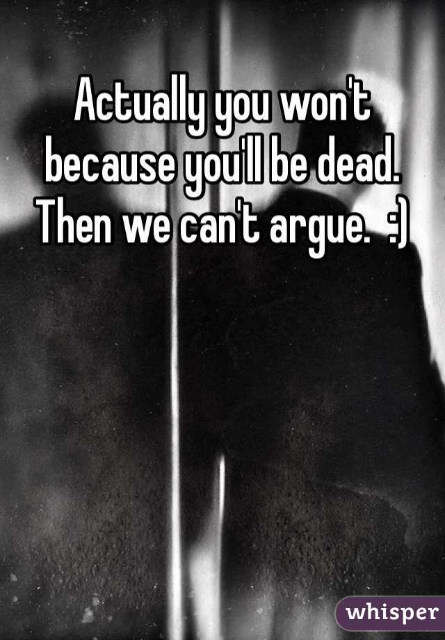 Actually you won't because you'll be dead.   Then we can't argue.  :)