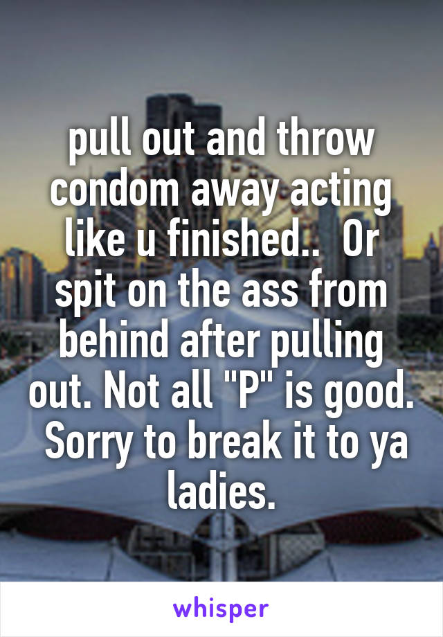 pull out and throw condom away acting like u finished..  Or spit on the ass from behind after pulling out. Not all "P" is good.  Sorry to break it to ya ladies.