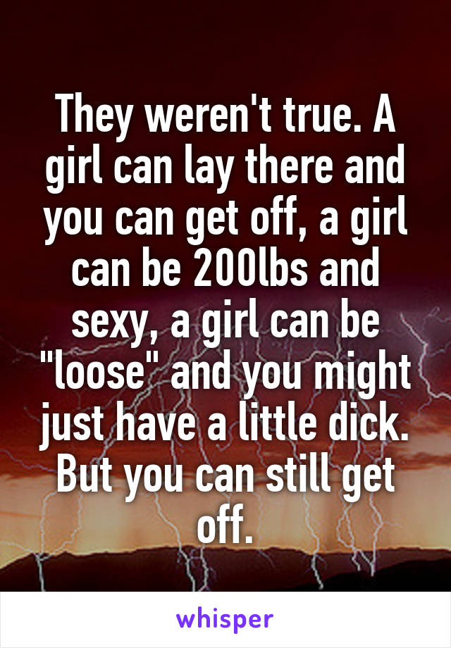 They weren't true. A girl can lay there and you can get off, a girl can be 200lbs and sexy, a girl can be "loose" and you might just have a little dick. But you can still get off.