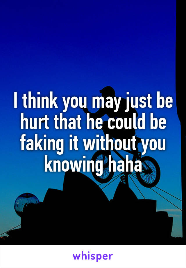 I think you may just be hurt that he could be faking it without you knowing haha