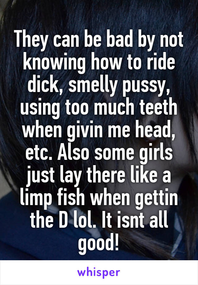 They can be bad by not knowing how to ride dick, smelly pussy, using too much teeth when givin me head, etc. Also some girls just lay there like a limp fish when gettin the D lol. It isnt all good!