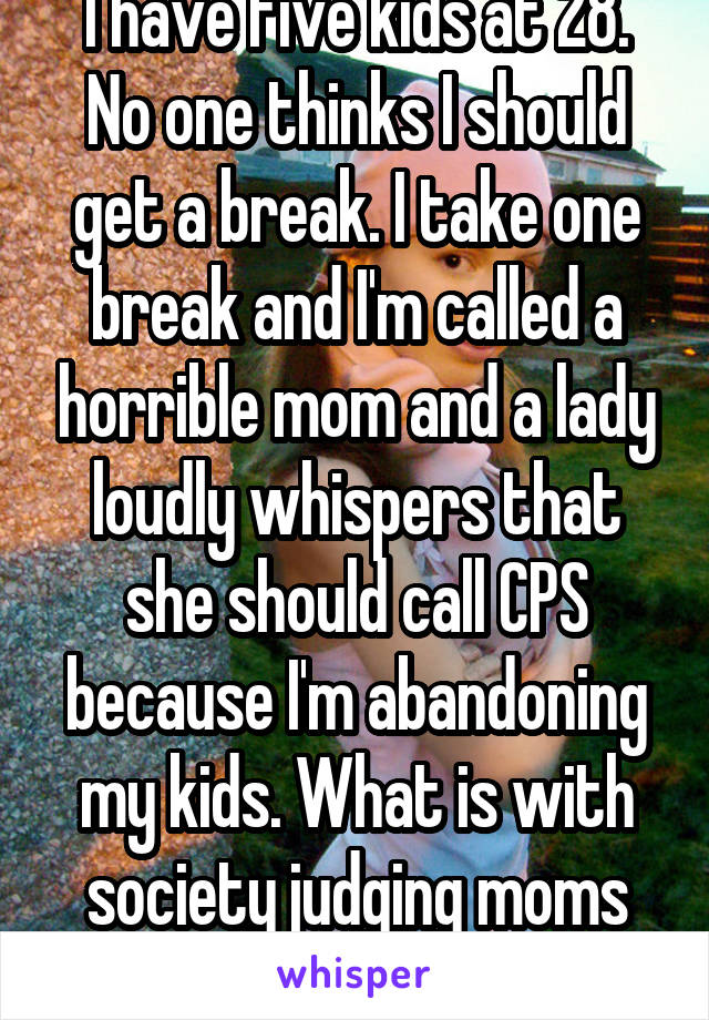 I have five kids at 28. No one thinks I should get a break. I take one break and I'm called a horrible mom and a lady loudly whispers that she should call CPS because I'm abandoning my kids. What is with society judging moms like that?