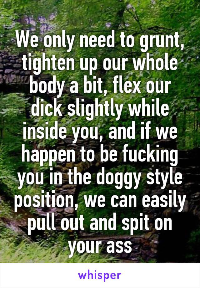 We only need to grunt, tighten up our whole body a bit, flex our dick slightly while inside you, and if we happen to be fucking you in the doggy style position, we can easily pull out and spit on your ass