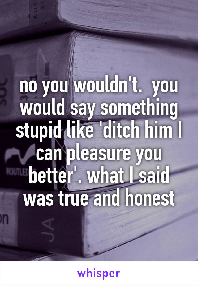 no you wouldn't.  you would say something stupid like 'ditch him I can pleasure you better'. what I said was true and honest