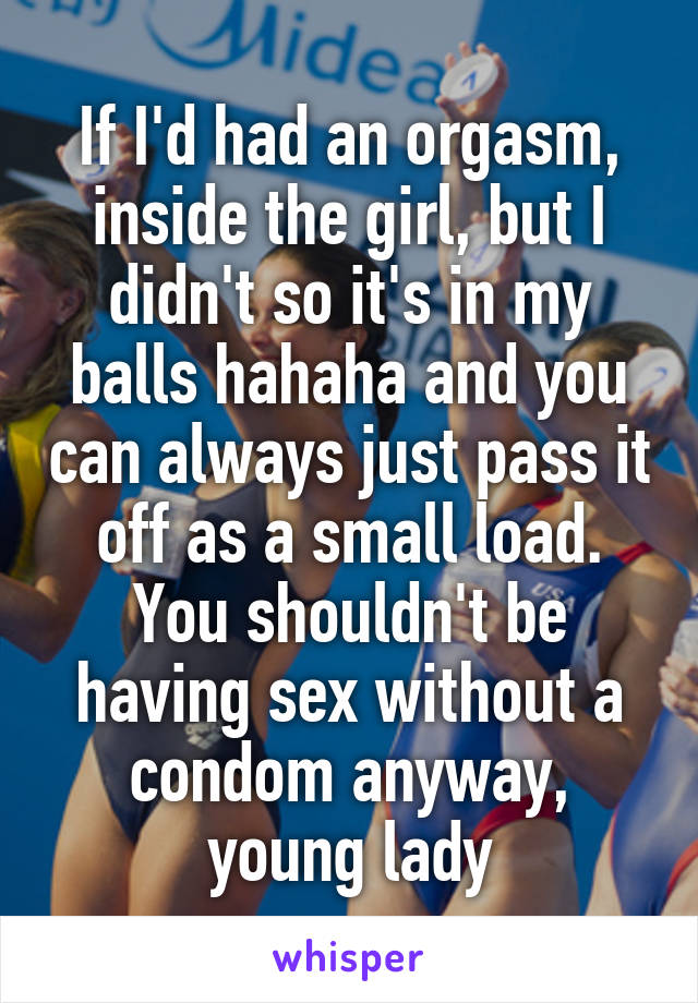 If I'd had an orgasm, inside the girl, but I didn't so it's in my balls hahaha and you can always just pass it off as a small load. You shouldn't be having sex without a condom anyway, young lady