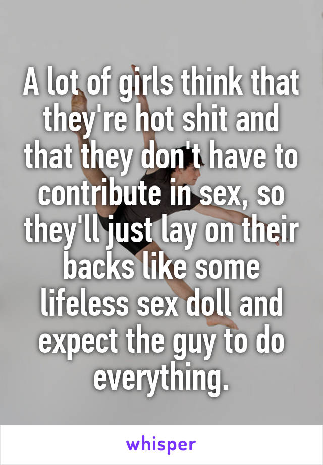 A lot of girls think that they're hot shit and that they don't have to contribute in sex, so they'll just lay on their backs like some lifeless sex doll and expect the guy to do everything.