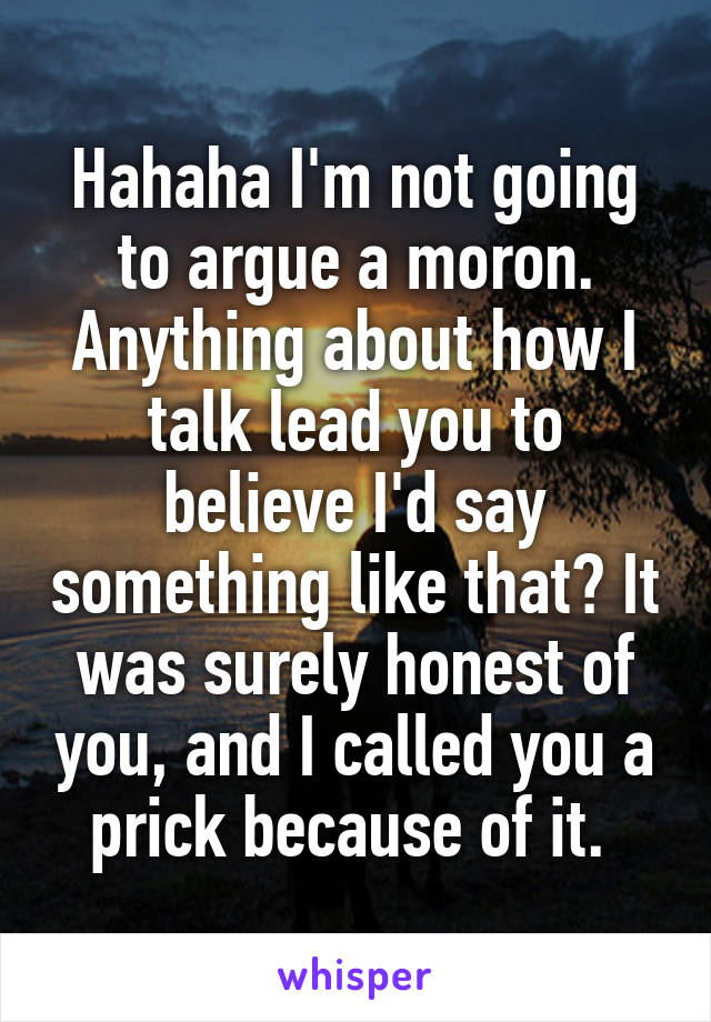 Hahaha I'm not going to argue a moron. Anything about how I talk lead you to believe I'd say something like that? It was surely honest of you, and I called you a prick because of it. 