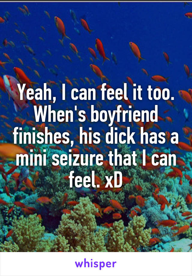 Yeah, I can feel it too. When's boyfriend finishes, his dick has a mini seizure that I can feel. xD