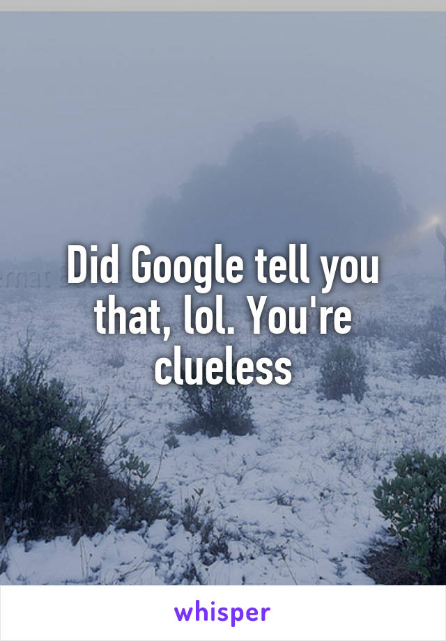 Did Google tell you that, lol. You're clueless