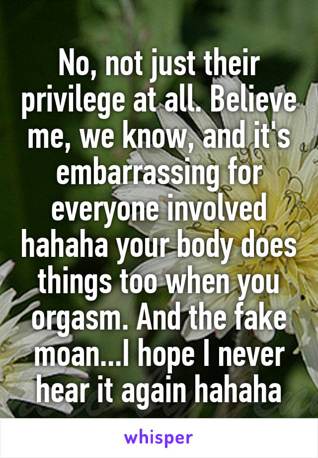 No, not just their privilege at all. Believe me, we know, and it's embarrassing for everyone involved hahaha your body does things too when you orgasm. And the fake moan...I hope I never hear it again hahaha