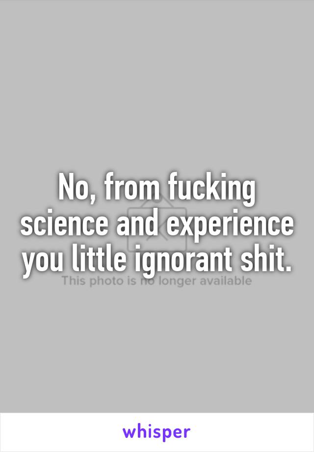 No, from fucking science and experience you little ignorant shit.