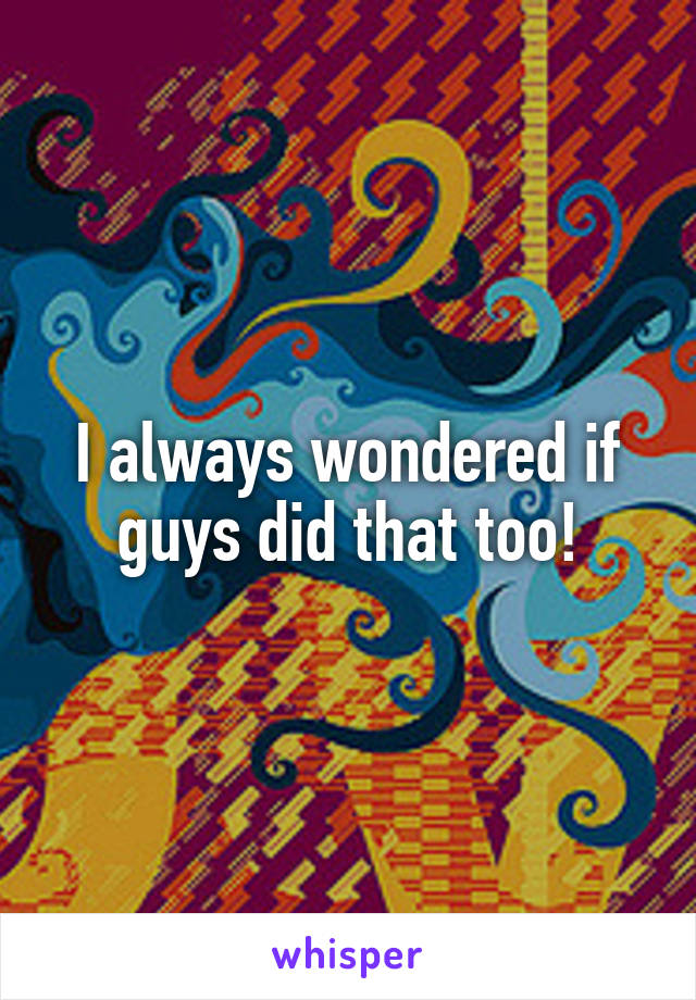 I always wondered if guys did that too!